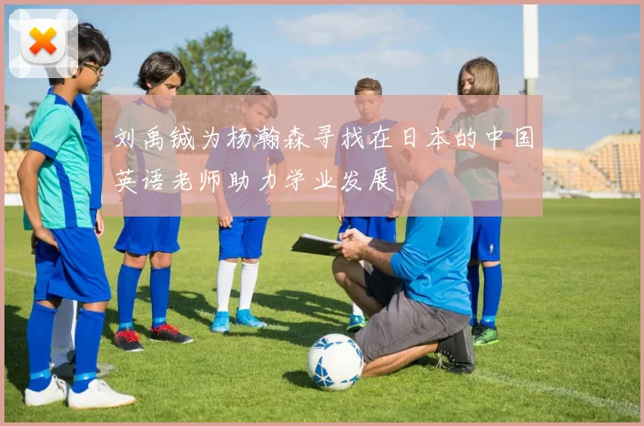 刘禹铖为杨瀚森寻找在日本的中国英语老师助力学业发展