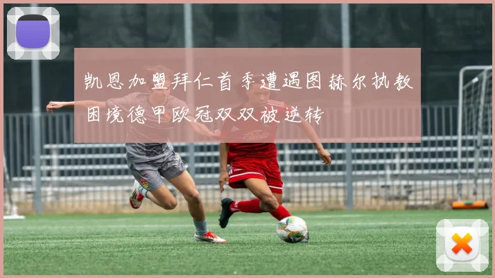 凯恩加盟拜仁首季遭遇图赫尔执教困境德甲欧冠双双被逆转
