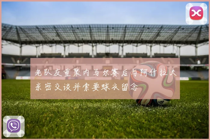 老队友重聚内马尔赛后与阿什拉夫亲密交谈并索要球衣留念