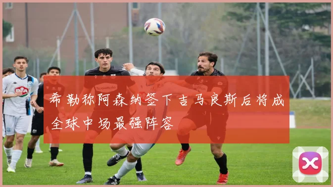 希勒称阿森纳签下吉马良斯后将成全球中场最强阵容