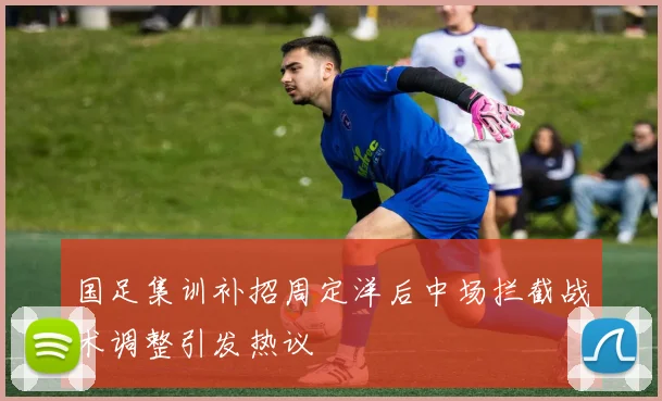 国足集训补招周定洋后中场拦截战术调整引发热议
