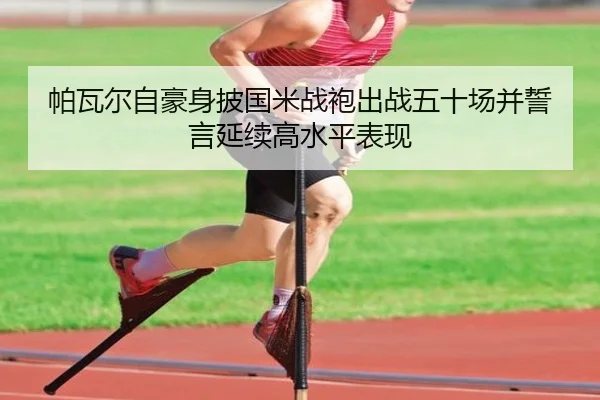 帕瓦尔自豪身披国米战袍出战五十场并誓言延续高水平表现 - yaxin868.comapp